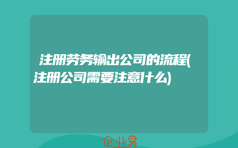 注册劳务输出公司的流程(注册公司需要注意什么)