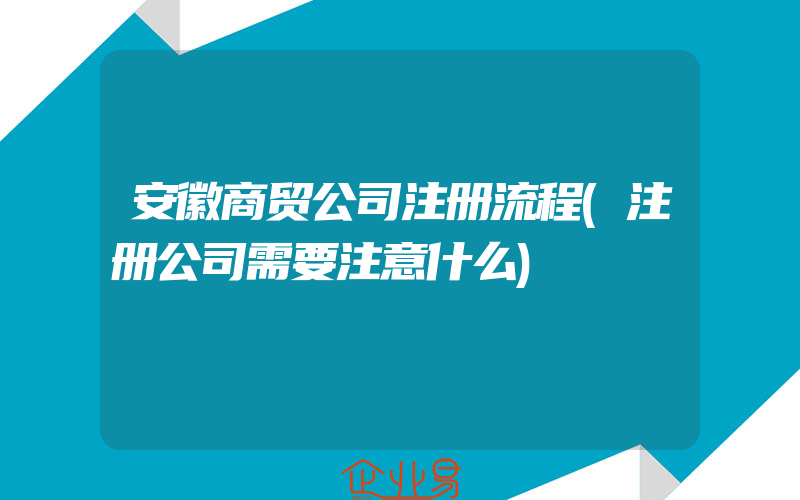 安徽商贸公司注册流程(注册公司需要注意什么)