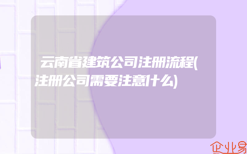 云南省建筑公司注册流程(注册公司需要注意什么)