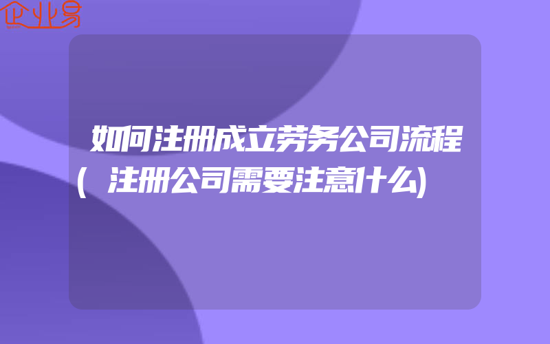 如何注册成立劳务公司流程(注册公司需要注意什么)