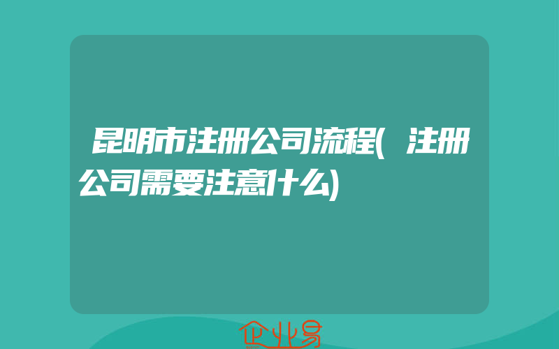 昆明市注册公司流程(注册公司需要注意什么)