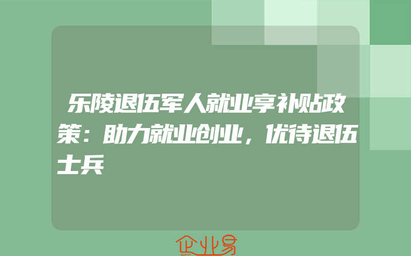 乐陵退伍军人就业享补贴政策：助力就业创业，优待退伍士兵