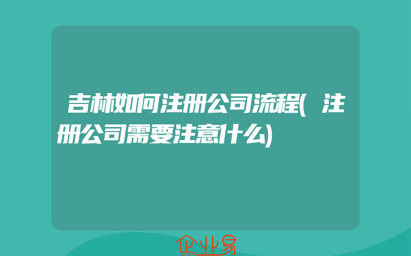 吉林如何注册公司流程(注册公司需要注意什么)