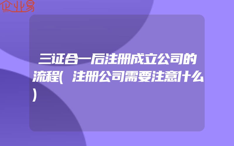 三证合一后注册成立公司的流程(注册公司需要注意什么)