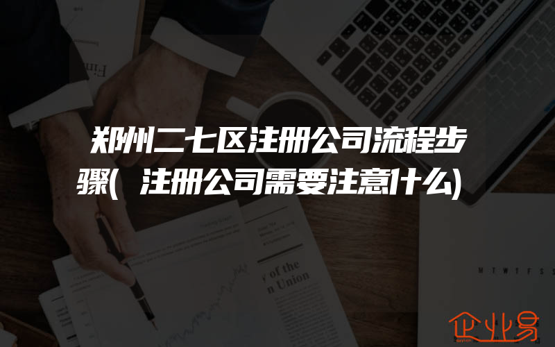 郑州二七区注册公司流程步骤(注册公司需要注意什么)