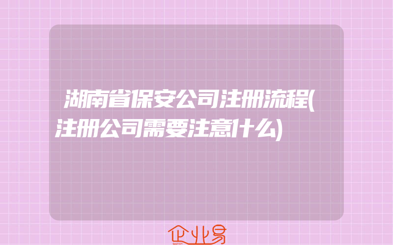 湖南省保安公司注册流程(注册公司需要注意什么)