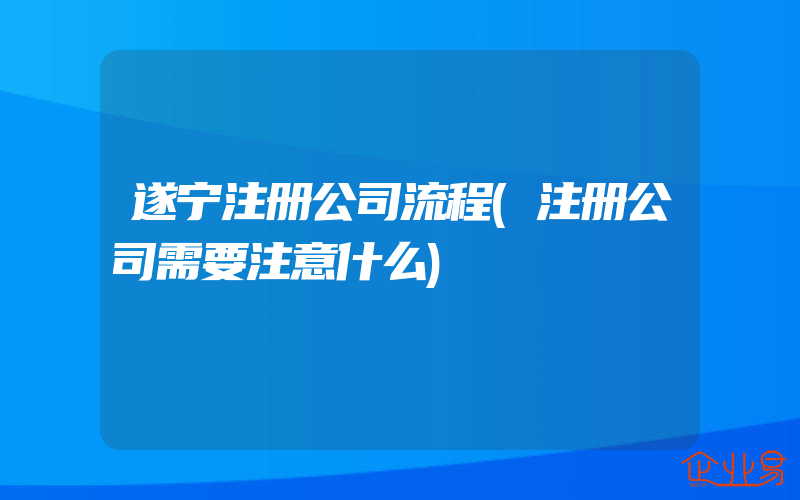 遂宁注册公司流程(注册公司需要注意什么)