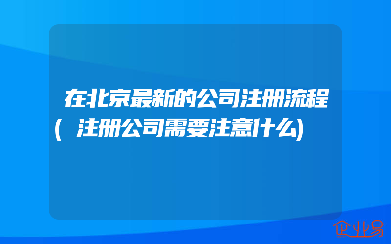 在北京最新的公司注册流程(注册公司需要注意什么)