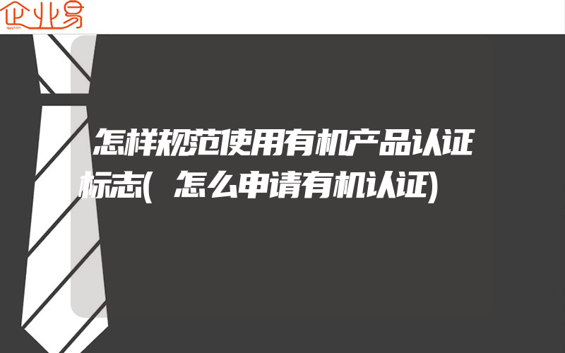 怎样规范使用有机产品认证标志(怎么申请有机认证)