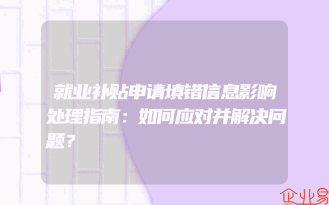 就业补贴申请填错信息影响处理指南：如何应对并解决问题？