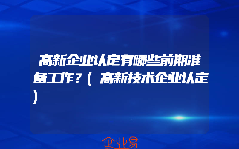 高新企业认定有哪些前期准备工作？(高新技术企业认定)