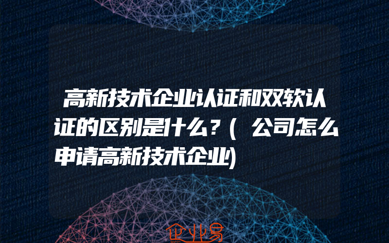 高新技术企业认证和双软认证的区别是什么？(公司怎么申请高新技术企业)