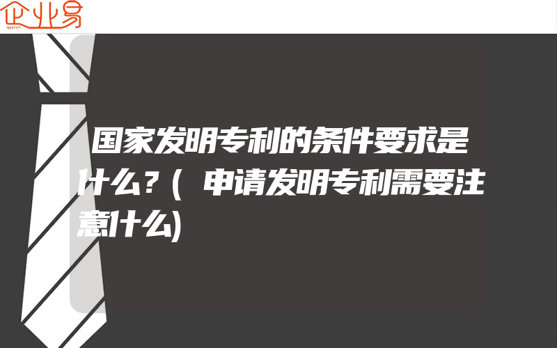 国家发明专利的条件要求是什么？(申请发明专利需要注意什么)