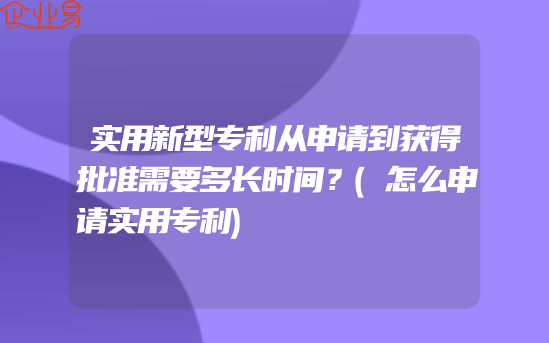 实用新型专利从申请到获得批准需要多长时间？(怎么申请实用专利)