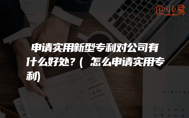 申请实用新型专利对公司有什么好处？(怎么申请实用专利)