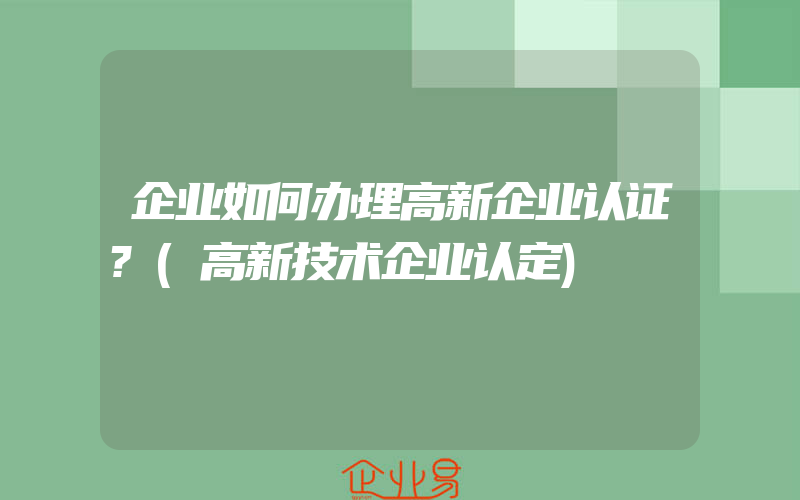 企业如何办理高新企业认证?(高新技术企业认定)