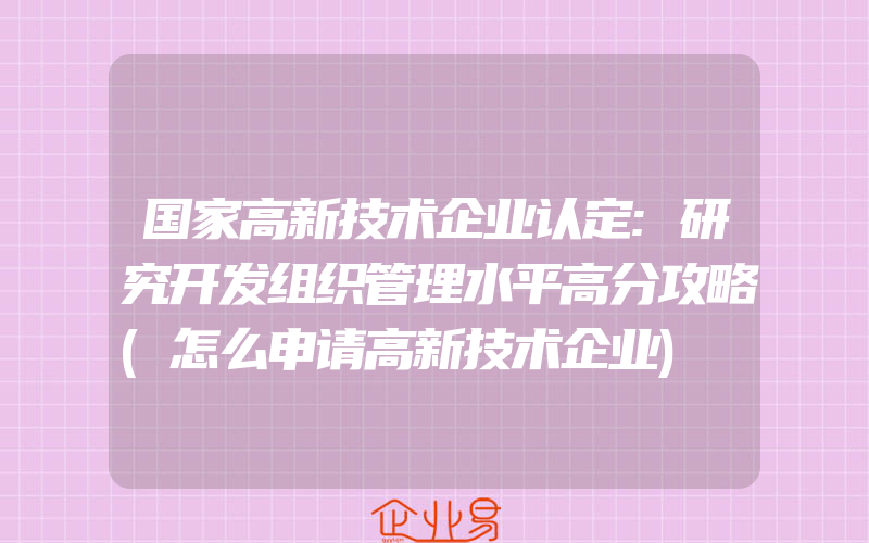 国家高新技术企业认定:研究开发组织管理水平高分攻略(怎么申请高新技术企业)