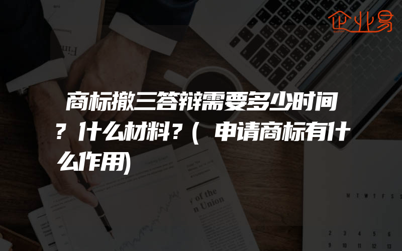 商标撤三答辩需要多少时间?什么材料？(申请商标有什么作用)