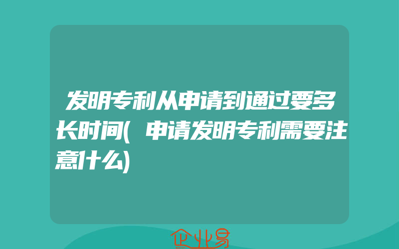 发明专利从申请到通过要多长时间(申请发明专利需要注意什么)