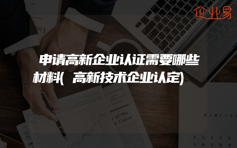 申请高新企业认证需要哪些材料(高新技术企业认定)