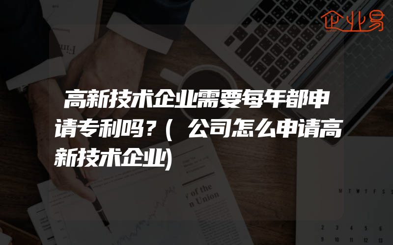 高新技术企业需要每年都申请专利吗？(公司怎么申请高新技术企业)