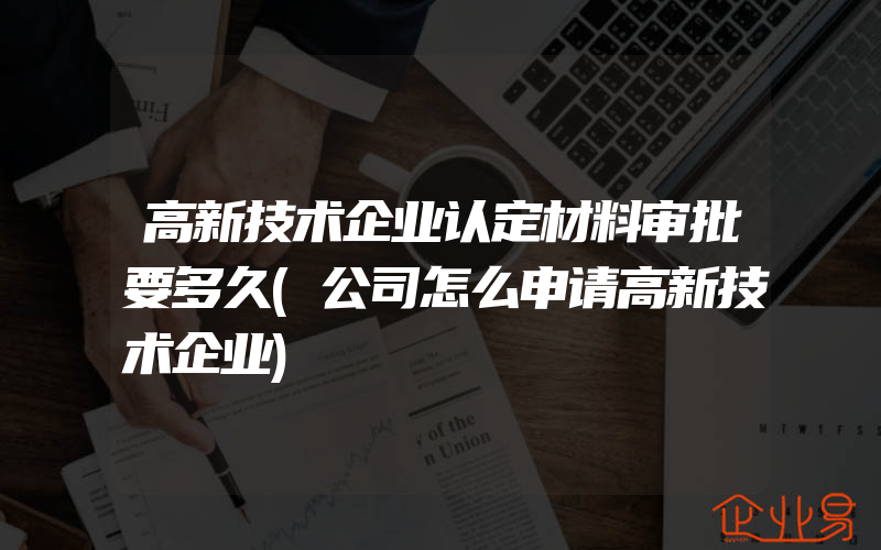 高新技术企业认定材料审批要多久(公司怎么申请高新技术企业)