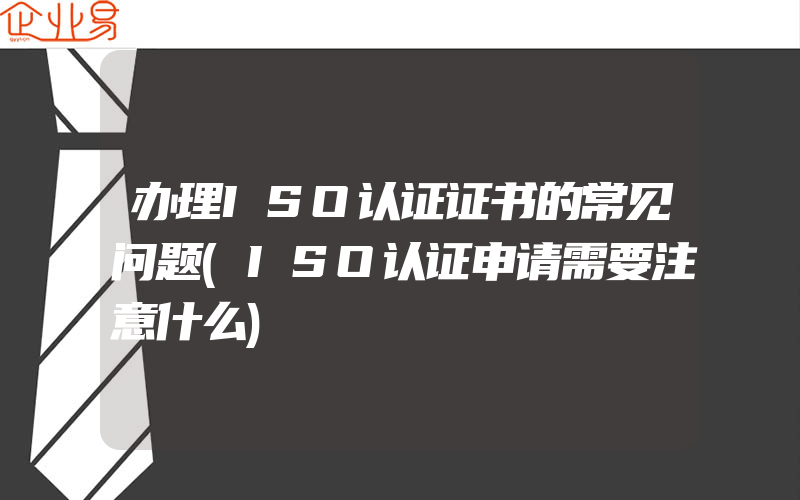 办理ISO认证证书的常见问题(ISO认证申请需要注意什么)