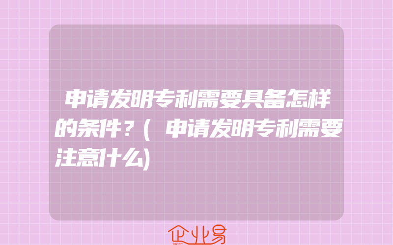 申请发明专利需要具备怎样的条件？(申请发明专利需要注意什么)