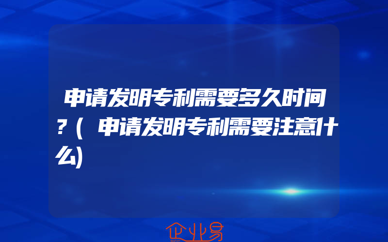 申请发明专利需要多久时间？(申请发明专利需要注意什么)