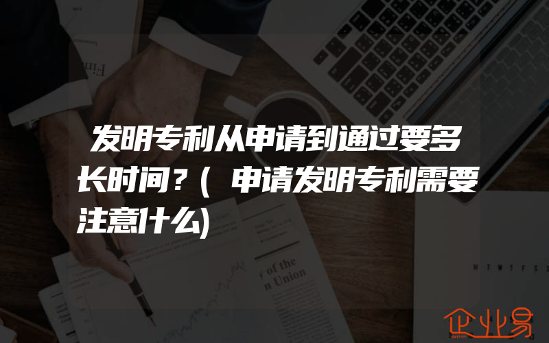 发明专利从申请到通过要多长时间？(申请发明专利需要注意什么)