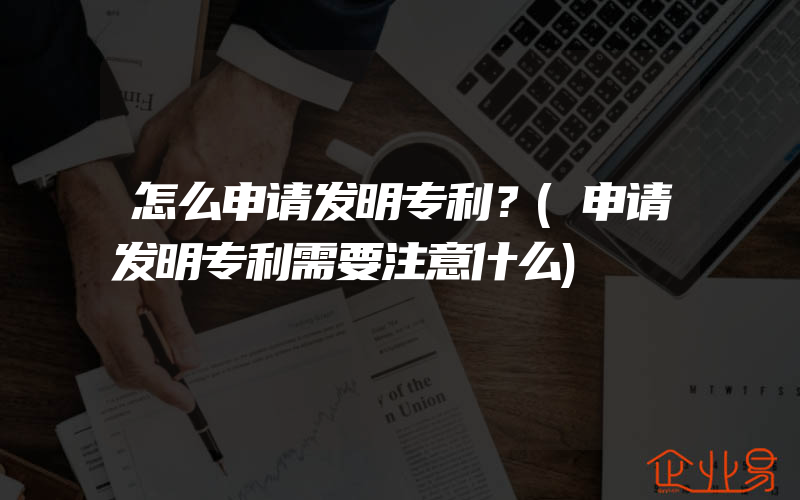 怎么申请发明专利？(申请发明专利需要注意什么)