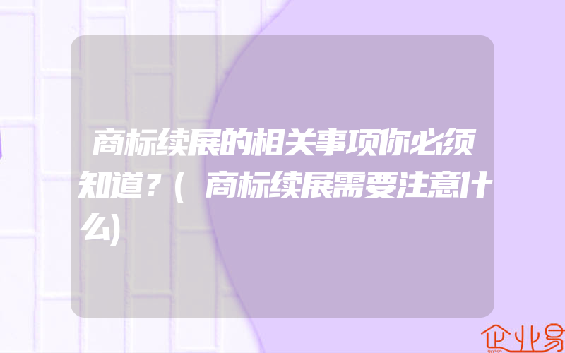 商标续展的相关事项你必须知道？(商标续展需要注意什么)