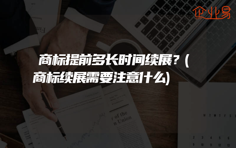 商标提前多长时间续展？(商标续展需要注意什么)