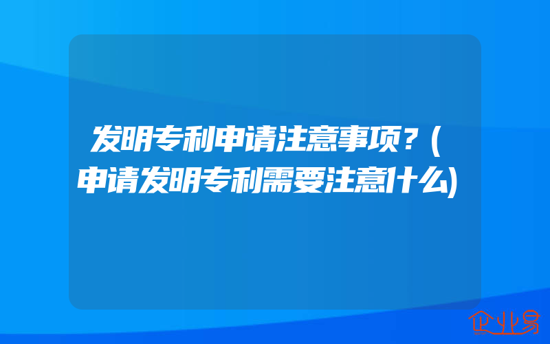 发明专利申请注意事项？(申请发明专利需要注意什么)