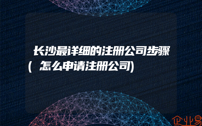 长沙最详细的注册公司步骤(怎么申请注册公司)