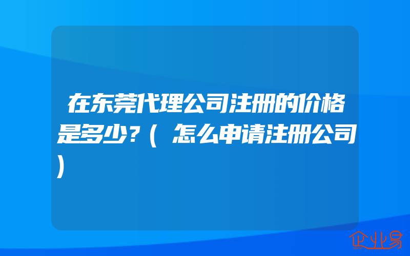 在东莞代理公司注册的价格是多少？(怎么申请注册公司)