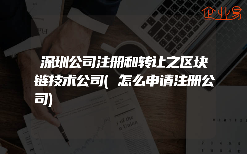 深圳公司注册和转让之区块链技术公司(怎么申请注册公司)