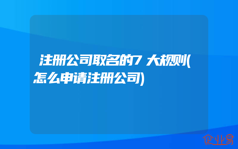 注册公司取名的7大规则(怎么申请注册公司)