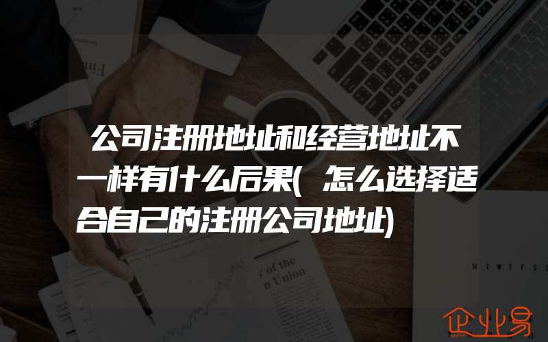 公司注册地址和经营地址不一样有什么后果(怎么选择适合自己的注册公司地址)