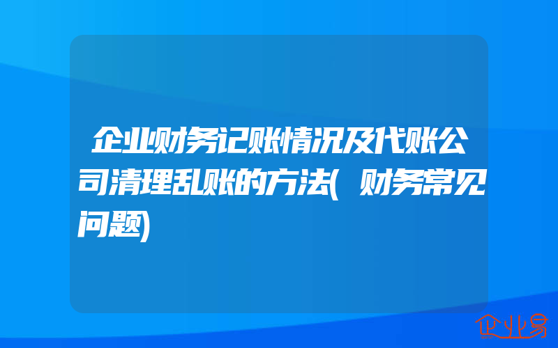 企业财务记账情况及代账公司清理乱账的方法(财务常见问题)