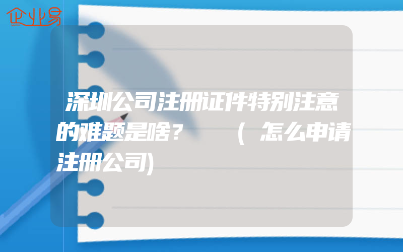 深圳公司注册证件特别注意的难题是啥？​​(怎么申请注册公司)