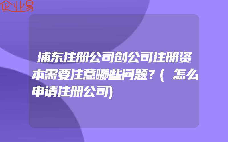 浦东注册公司创公司注册资本需要注意哪些问题？(怎么申请注册公司)