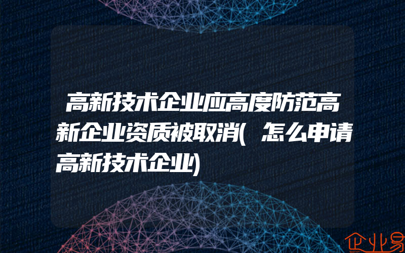 高新技术企业应高度防范高新企业资质被取消(怎么申请高新技术企业)