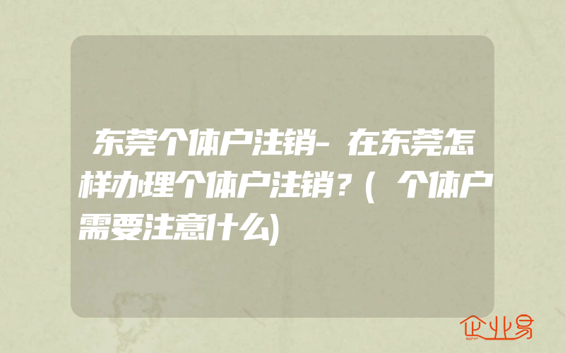 东莞个体户注销-在东莞怎样办理个体户注销？(个体户需要注意什么)