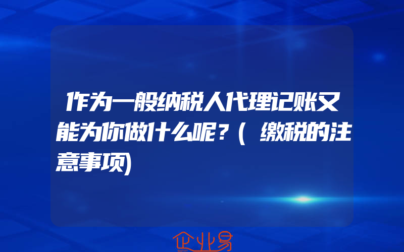 作为一般纳税人代理记账又能为你做什么呢？(缴税的注意事项)