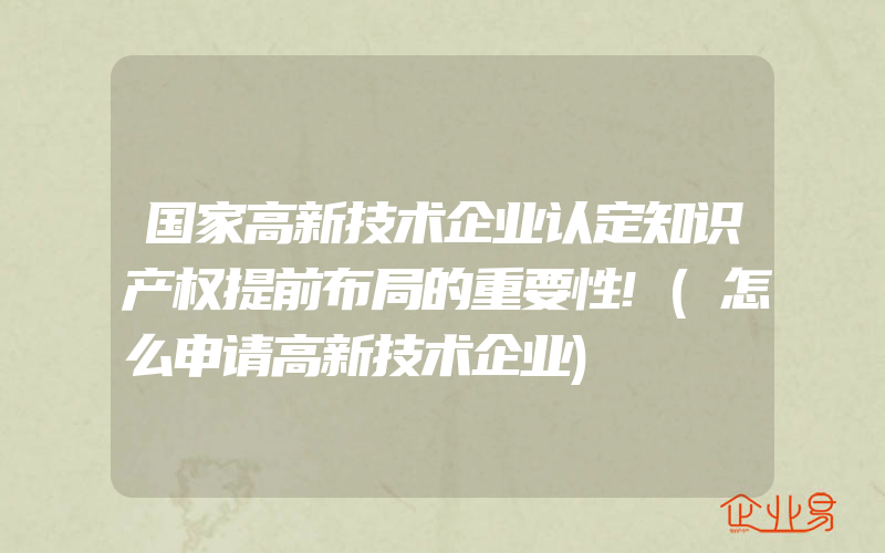 国家高新技术企业认定知识产权提前布局的重要性!(怎么申请高新技术企业)