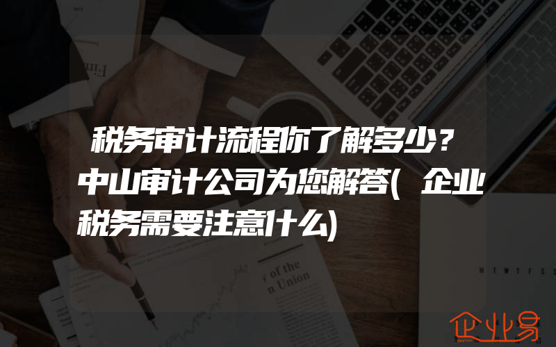 税务审计流程你了解多少？中山审计公司为您解答(企业税务需要注意什么)