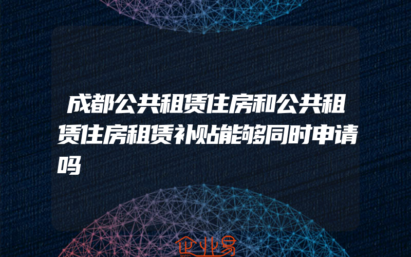 成都公共租赁住房和公共租赁住房租赁补贴能够同时申请吗