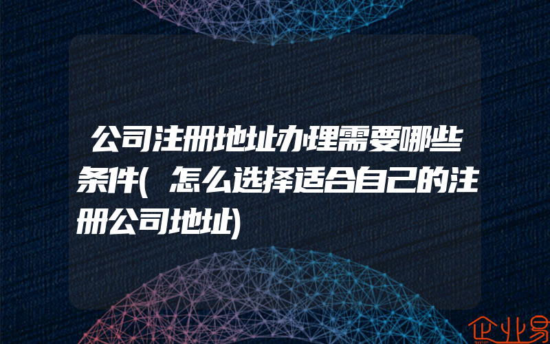 公司注册地址办理需要哪些条件(怎么选择适合自己的注册公司地址)