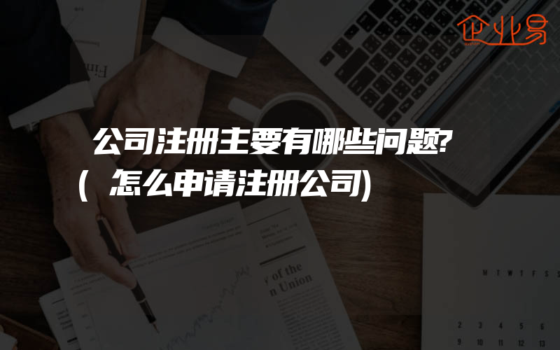 公司注册主要有哪些问题?(怎么申请注册公司)